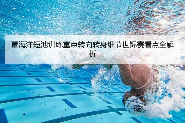覃海洋短池训练重点转向转身细节世锦赛看点全解析
